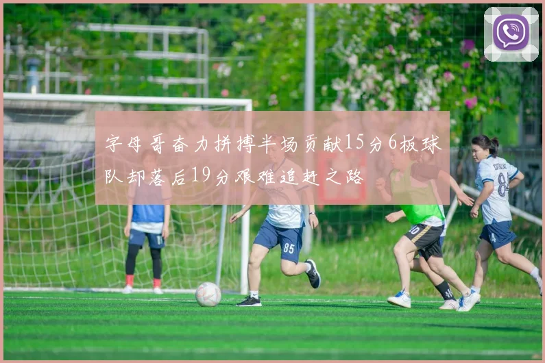 字母哥奋力拼搏半场贡献15分6板球队却落后19分艰难追赶之路