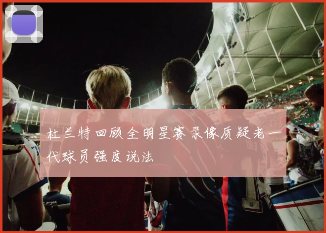 杜兰特回顾全明星赛录像质疑老一代球员强度说法