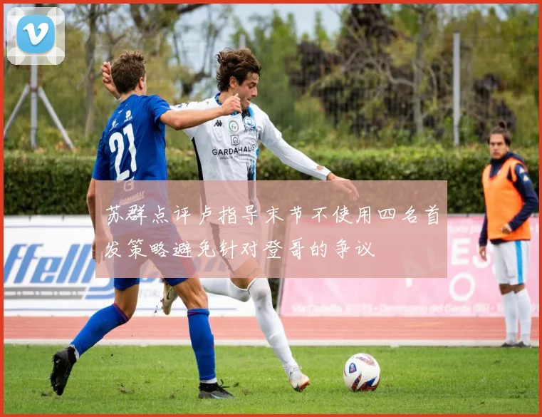 苏群点评卢指导末节不使用四名首发策略避免针对登哥的争议