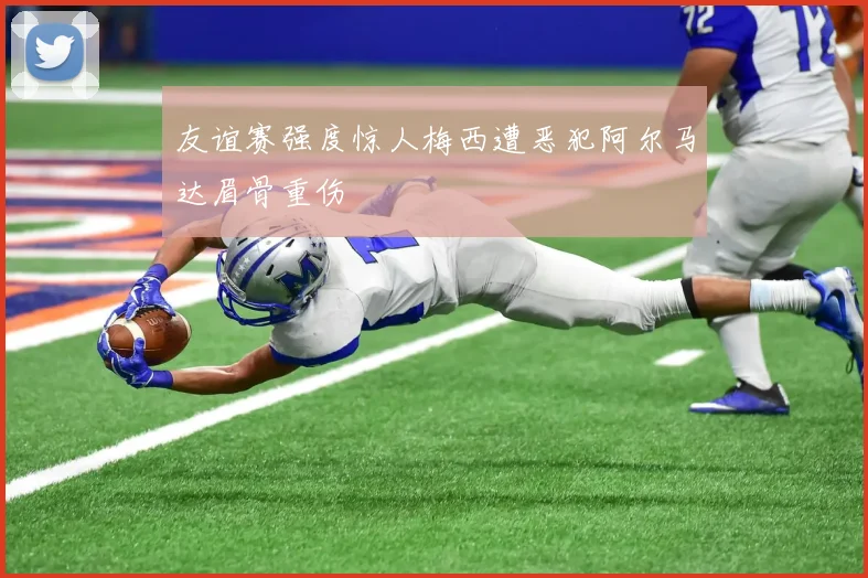 友谊赛强度惊人梅西遭恶犯阿尔马达眉骨重伤
