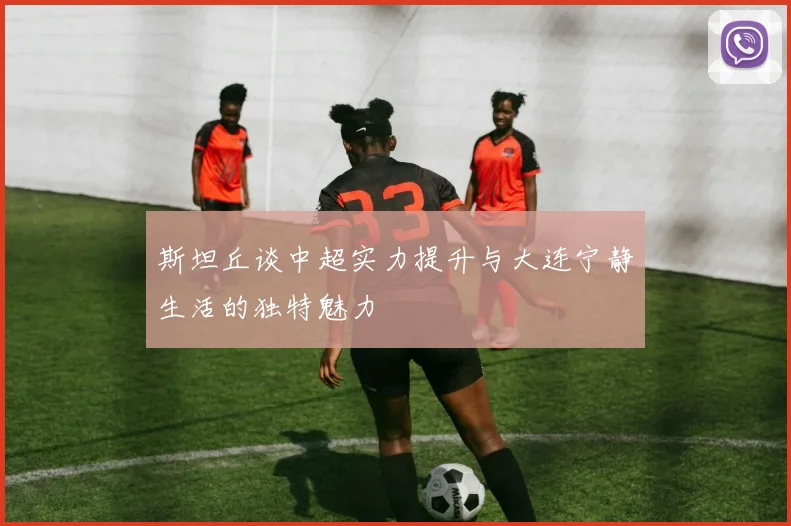 斯坦丘谈中超实力提升与大连宁静生活的独特魅力