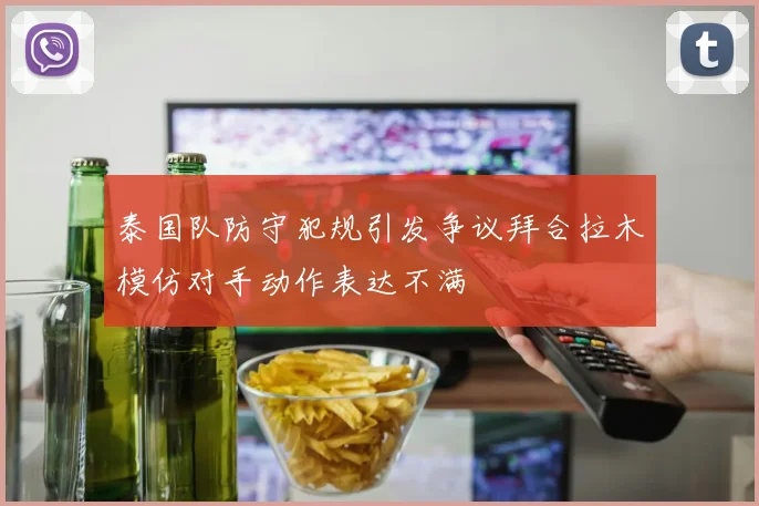 泰国队防守犯规引发争议拜合拉木模仿对手动作表达不满