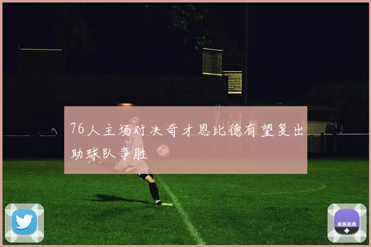 76人主场对决奇才恩比德有望复出助球队争胜