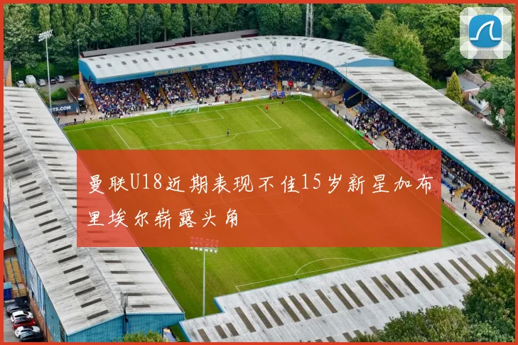 曼联U18近期表现不佳15岁新星加布里埃尔崭露头角