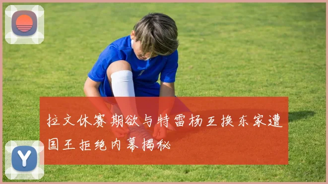 拉文休赛期欲与特雷杨互换东家遭国王拒绝内幕揭秘