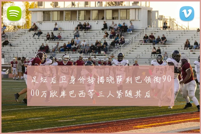 足坛后卫身价榜揭晓萨利巴领衔9000万欧库巴西等三人紧随其后