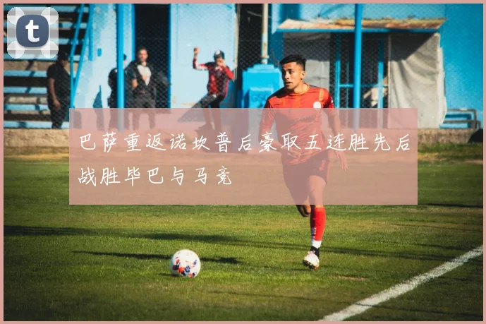 巴萨重返诺坎普后豪取五连胜先后战胜毕巴与马竞