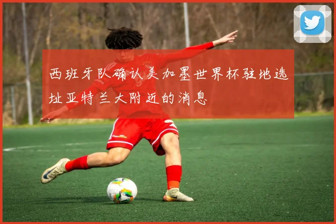 西班牙队确认美加墨世界杯驻地选址亚特兰大附近的消息