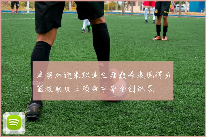 库明加迎来职业生涯巅峰表现得分篮板助攻三项命中率全创纪录