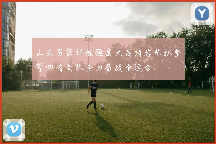 山东男篮训练强度大高诗岩陈林坚等四将离队全力备战全运会