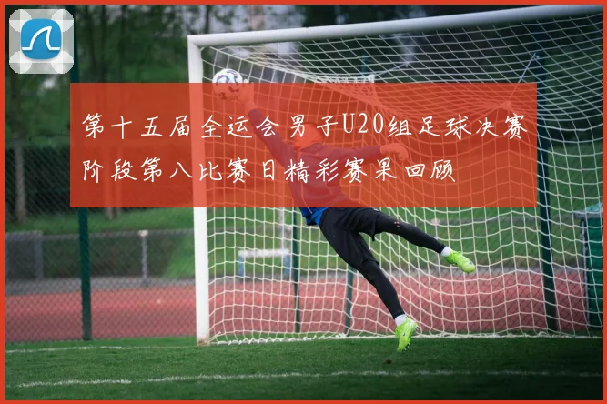 第十五届全运会男子U20组足球决赛阶段第八比赛日精彩赛果回顾