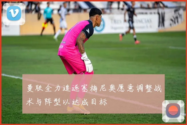 曼联全力追逐塞梅尼奥愿意调整战术与阵型以达成目标