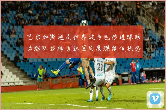 巴尔加斯逆足世界波与包抄进球助力球队逆转吉达国民展现绝佳状态