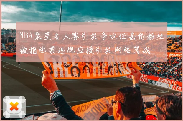 NBA聚星名人赛引发争议任嘉伦粉丝被指逃票违规应援引发网络骂战