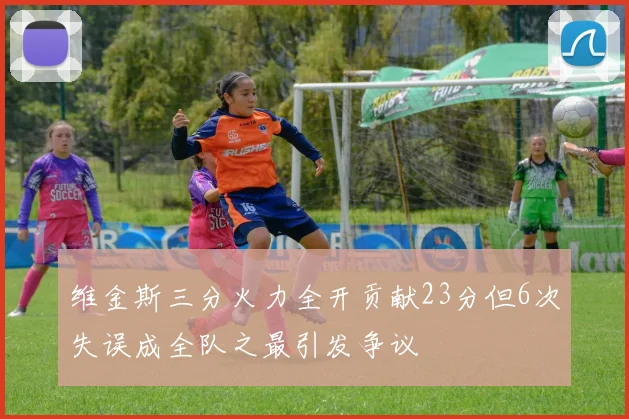 维金斯三分火力全开贡献23分但6次失误成全队之最引发争议