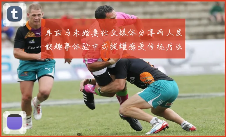库兹马未婚妻社交媒体分享两人度假趣事体验中式拔罐感受传统疗法魅力