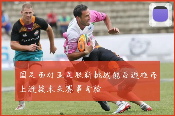 国足面对亚足联新挑战能否迎难而上迎接未来赛事考验