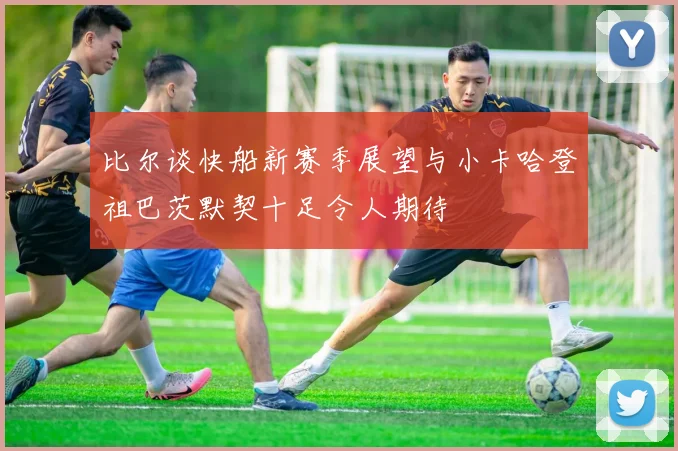 比尔谈快船新赛季展望与小卡哈登祖巴茨默契十足令人期待