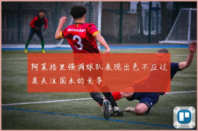 阿莱格里强调球队表现出色不应过度关注国米的竞争