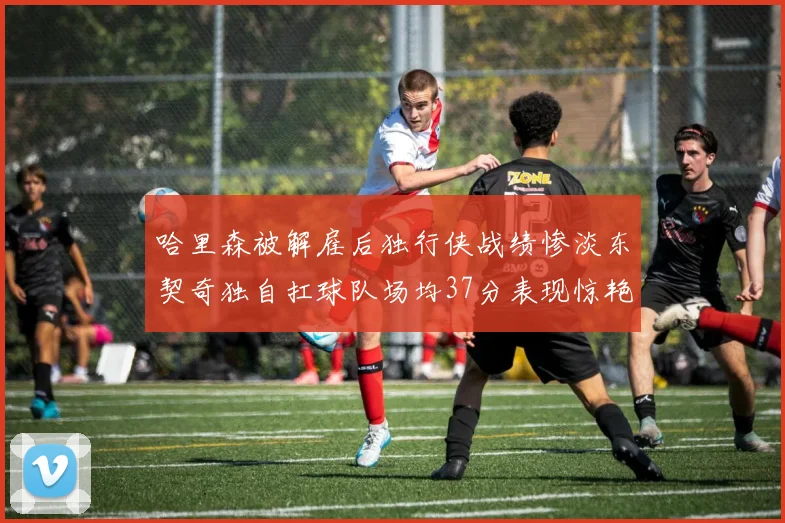 哈里森被解雇后独行侠战绩惨淡东契奇独自扛球队场均37分表现惊艳