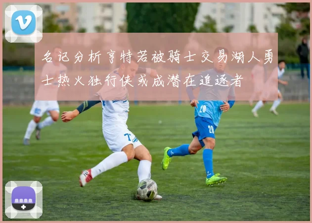 名记分析亨特若被骑士交易湖人勇士热火独行侠或成潜在追逐者