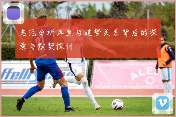 老范分析库里与追梦关系背后的深意与默契探讨
