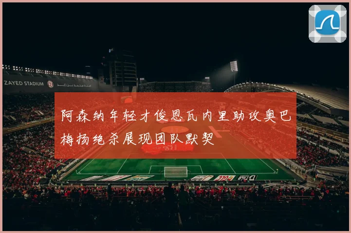 阿森纳年轻才俊恩瓦内里助攻奥巴梅扬绝杀展现团队默契