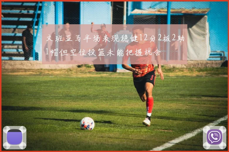 文班亚马半场表现稳健12分2板2助1帽但空位投篮未能把握机会