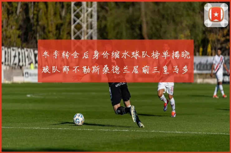 冬季转会后身价缩水球队榜单揭晓狼队那不勒斯桑德兰居前三皇马多特也在其中