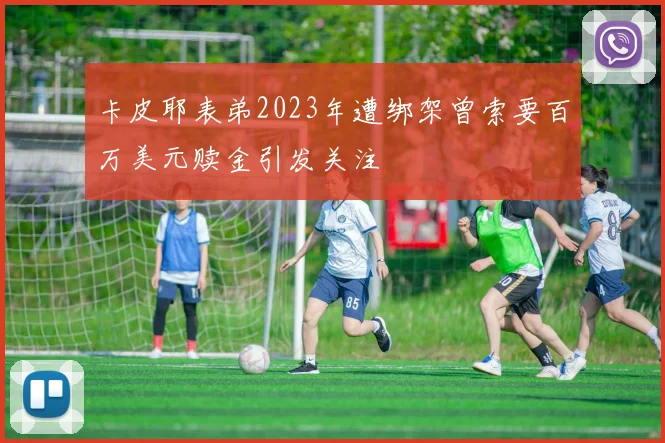 卡皮耶表弟2023年遭绑架曾索要百万美元赎金引发关注