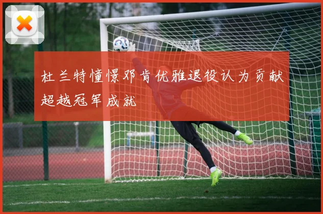 杜兰特憧憬邓肯优雅退役认为贡献超越冠军成就