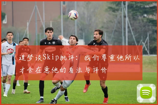 追梦谈Skip批评：我们尊重他所以才会在意他的看法与评价