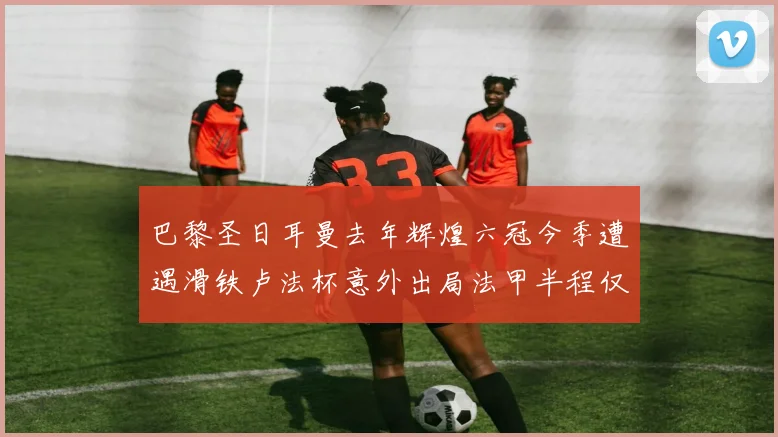 巴黎圣日耳曼去年辉煌六冠今季遭遇滑铁卢法杯意外出局法甲半程仅列第二